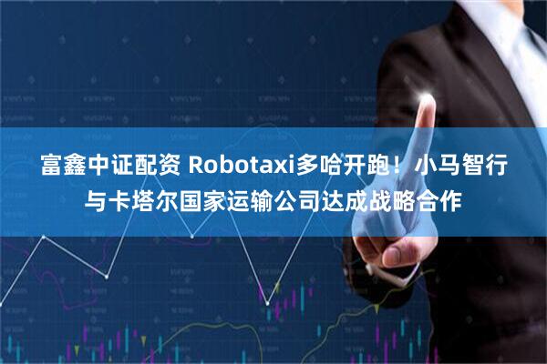 富鑫中证配资 Robotaxi多哈开跑！小马智行与卡塔尔国家运输公司达成战略合作