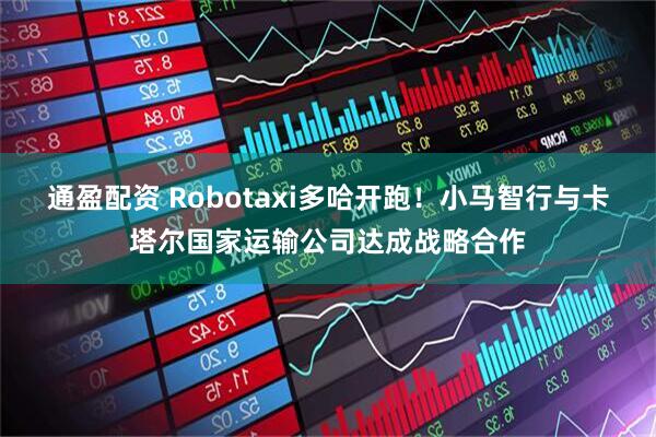 通盈配资 Robotaxi多哈开跑！小马智行与卡塔尔国家运输公司达成战略合作