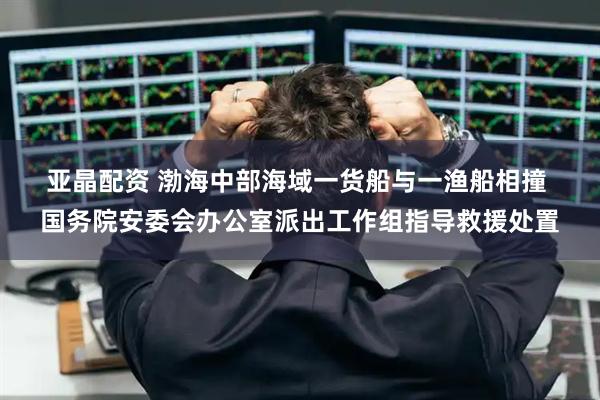 亚晶配资 渤海中部海域一货船与一渔船相撞 国务院安委会办公室派出工作组指导救援处置