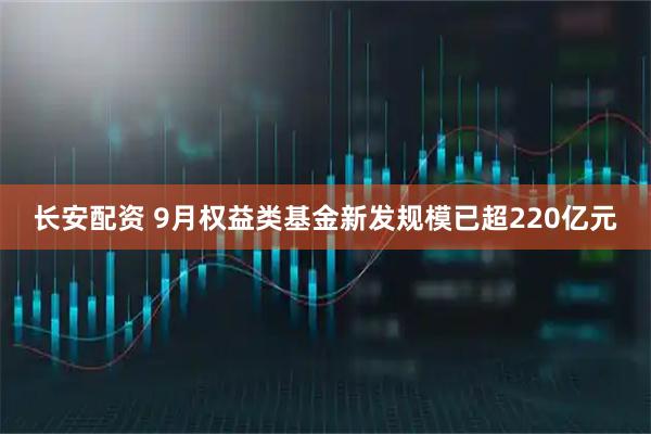 长安配资 9月权益类基金新发规模已超220亿元