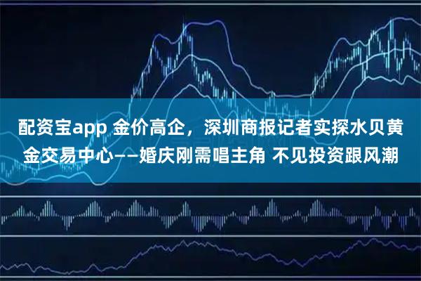 配资宝app 金价高企，深圳商报记者实探水贝黄金交易中心——婚庆刚需唱主角 不见投资跟风潮