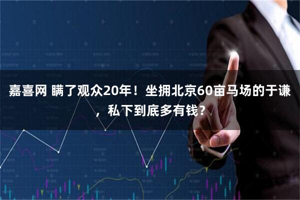 嘉喜网 瞒了观众20年！坐拥北京60亩马场的于谦，私下到底多有钱？