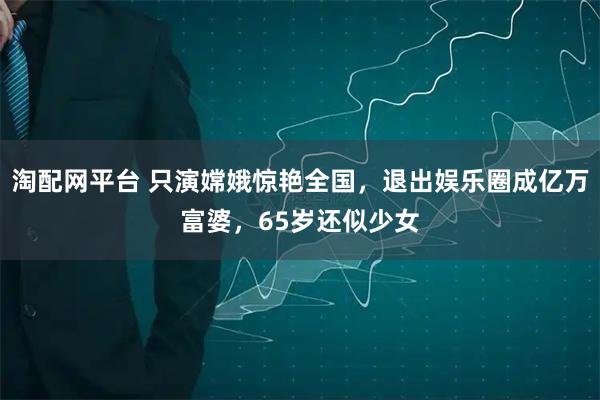 淘配网平台 只演嫦娥惊艳全国，退出娱乐圈成亿万富婆，65岁还似少女