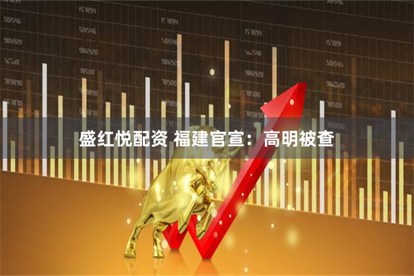 盛红悦配资 福建官宣：高明被查