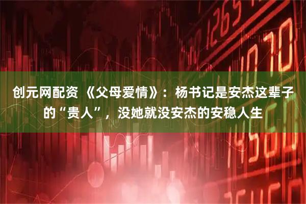 创元网配资 《父母爱情》：杨书记是安杰这辈子的“贵人”，没她就没安杰的安稳人生