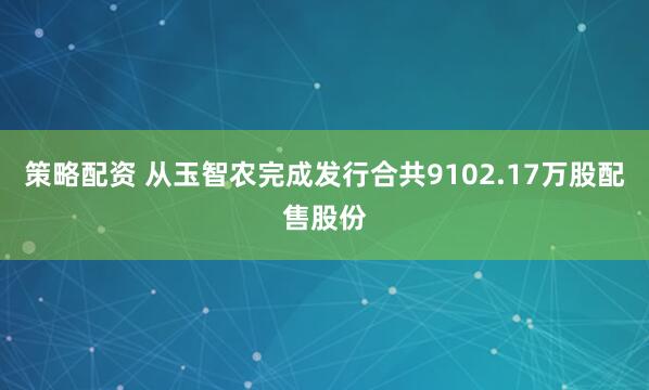 策略配资 从玉智农完成发行合共9102.17万股配售股份