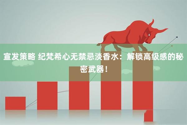宣发策略 纪梵希心无禁忌淡香水：解锁高级感的秘密武器！