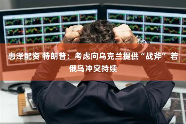 惠泽配资 特朗普：考虑向乌克兰提供“战斧” 若俄乌冲突持续