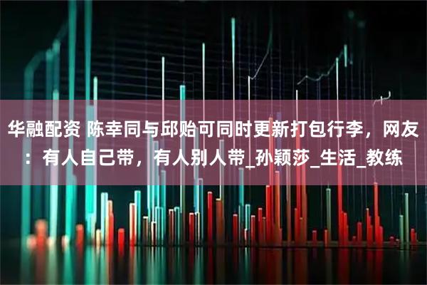 华融配资 陈幸同与邱贻可同时更新打包行李，网友：有人自己带，有人别人带_孙颖莎_生活_教练