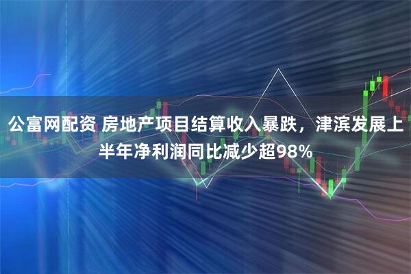 公富网配资 房地产项目结算收入暴跌，津滨发展上半年净利润同比减少超98%