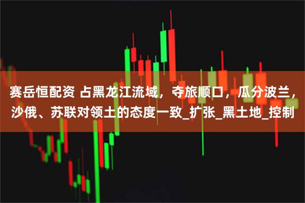 赛岳恒配资 占黑龙江流域，夺旅顺口，瓜分波兰，沙俄、苏联对领土的态度一致_扩张_黑土地_控制