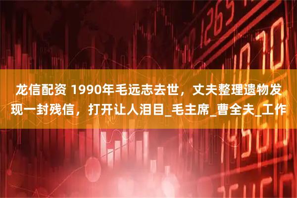 龙信配资 1990年毛远志去世，丈夫整理遗物发现一封残信，打开让人泪目_毛主席_曹全夫_工作