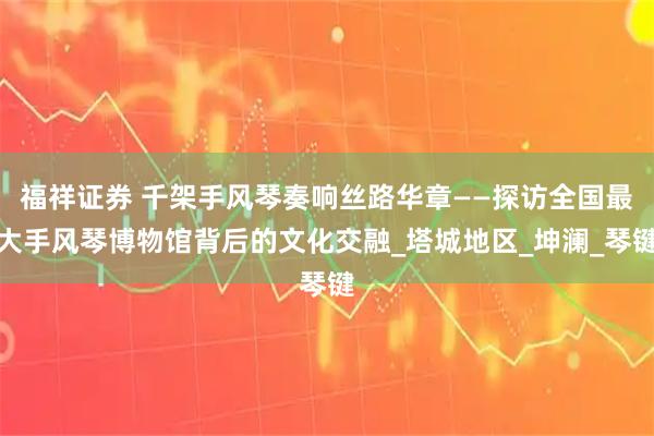 福祥证券 千架手风琴奏响丝路华章——探访全国最大手风琴博物馆背后的文化交融_塔城地区_坤澜_琴键