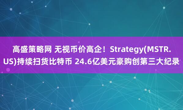 高盛策略网 无视币价高企！Strategy(MSTR.US)持续扫货比特币 24.6亿美元豪购创第三大纪录