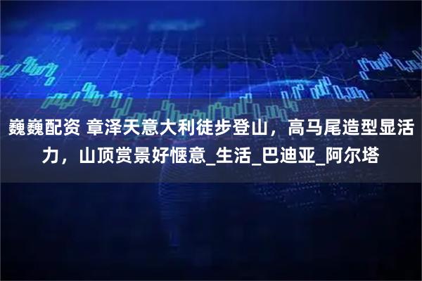 巍巍配资 章泽天意大利徒步登山，高马尾造型显活力，山顶赏景好惬意_生活_巴迪亚_阿尔塔