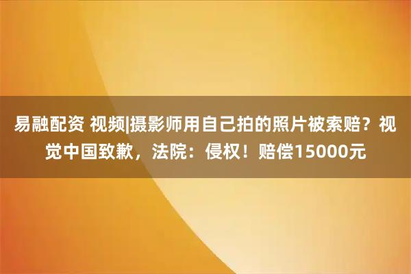 易融配资 视频|摄影师用自己拍的照片被索赔？视觉中国致歉，法院：侵权！赔偿15000元
