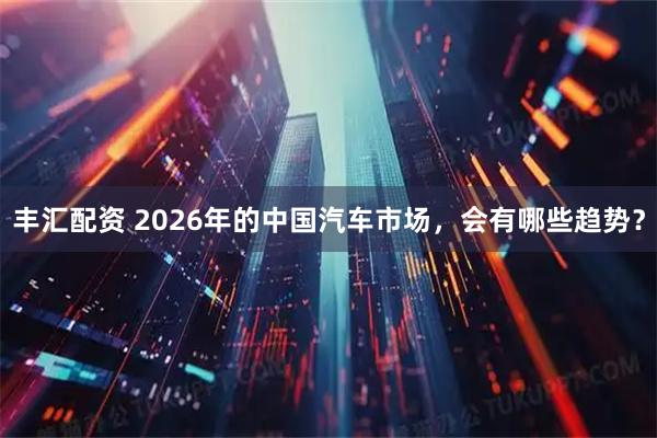 丰汇配资 2026年的中国汽车市场，会有哪些趋势？