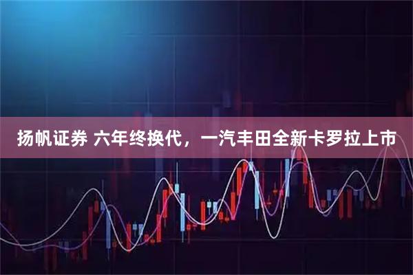 扬帆证券 六年终换代，一汽丰田全新卡罗拉上市