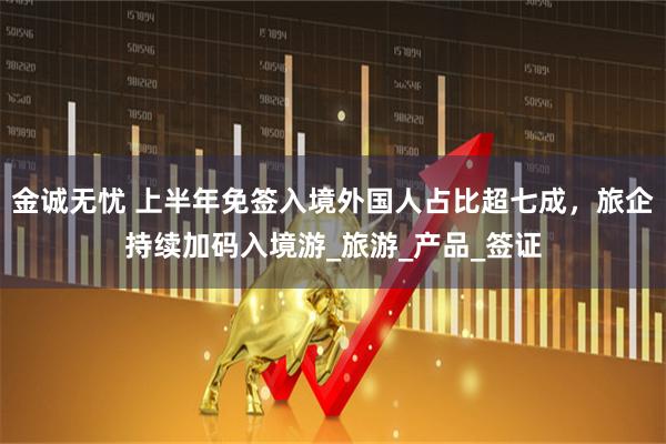 金诚无忧 上半年免签入境外国人占比超七成，旅企持续加码入境游_旅游_产品_签证