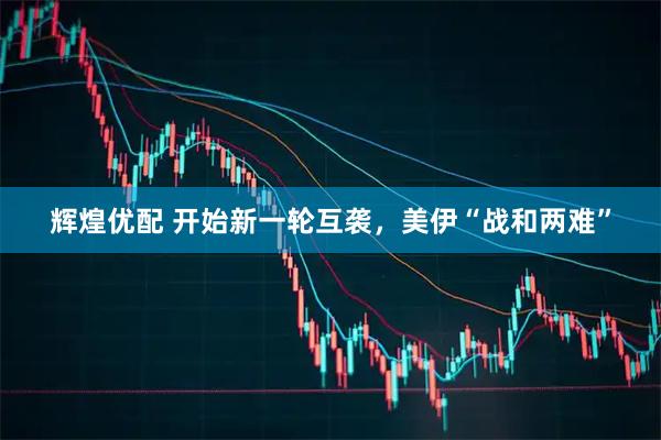 辉煌优配 开始新一轮互袭，美伊“战和两难”