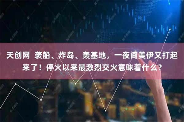天创网  袭船、炸岛、轰基地，一夜间美伊又打起来了！停火以来最激烈交火意味着什么？